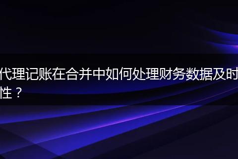 代理记账在合并中如何处理财务数据及时性？
