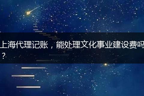 上海代理记账，能处理文化事业建设费吗？