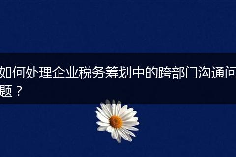 如何处理企业税务筹划中的跨部门沟通问题？
