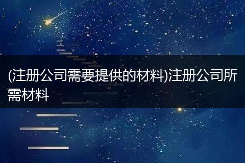 (注册公司需要提供的材料)注册公司所需材料