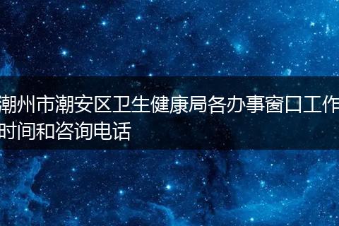 潮州市潮安区卫生健康局各办事窗口工作时间和咨询电话
