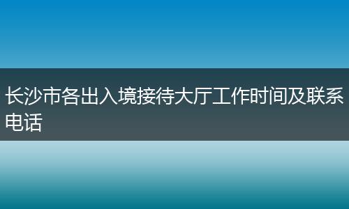 长沙市各出入境接待大厅工作时间及联系电话