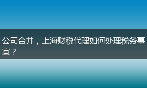公司合并，上海财税代理如何处理税务事宜？
