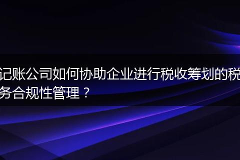 记账公司如何协助企业进行税收筹划的税务合规性管理？