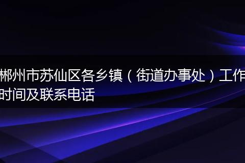 郴州市苏仙区各乡镇（街道办事处）工作时间及联系电话