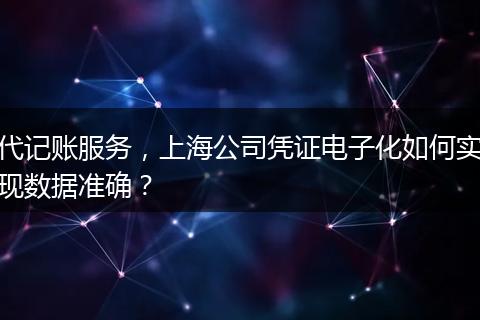 代记账服务，上海公司凭证电子化如何实现数据准确？