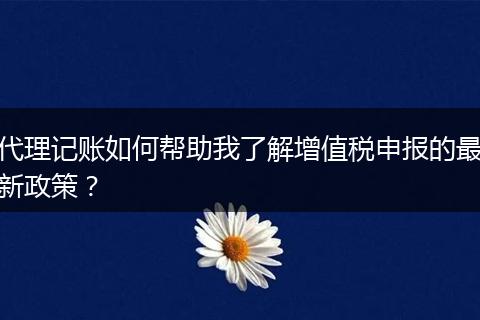 代理记账如何帮助我了解增值税申报的最新政策？