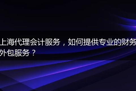 上海代理会计服务，如何提供专业的财务外包服务？
