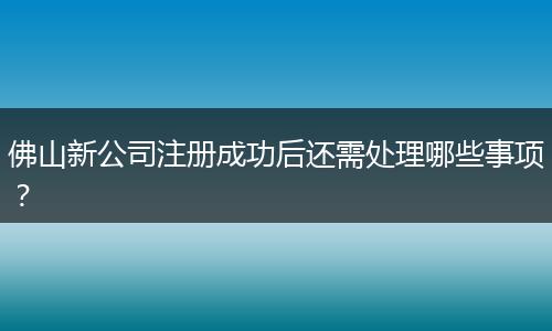 佛山新公司注册成功后还需处理哪些事项?