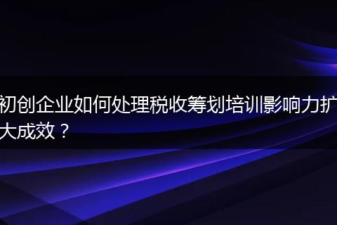 初创企业如何处理税收筹划培训影响力扩大成效？