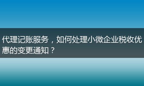 代理记账服务，如何处理小微企业税收优惠的变更通知？