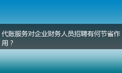 代账服务对企业财务人员招聘有何节省作用？