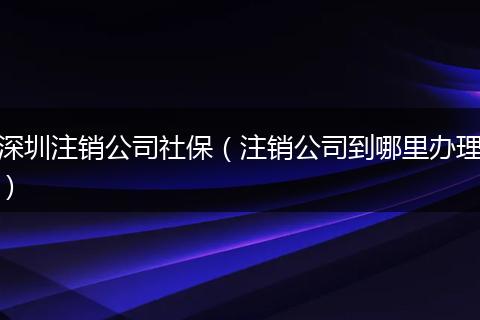 深圳注销公司社保(注销公司到哪里办理)