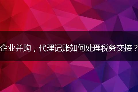 企业并购，代理记账如何处理税务交接？