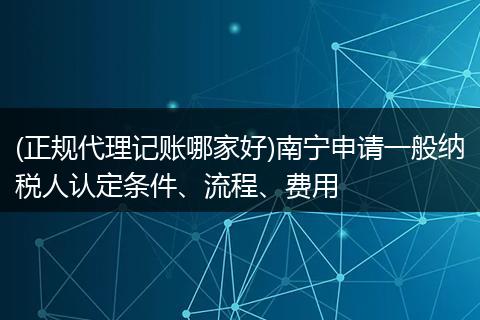 (正规代理记账哪家好)南宁申请一般纳税人认定条件、流程、费用