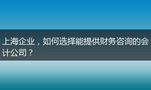 上海企业，如何选择能提供财务咨询的会计公司？