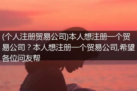 (个人注册贸易公司)本人想注册一个贸易公司？本人想注册一个贸易公司,希望各位问友帮