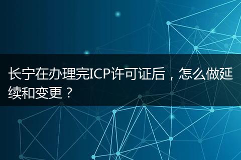 长宁在办理完ICP许可证后，怎么做延续和变更？