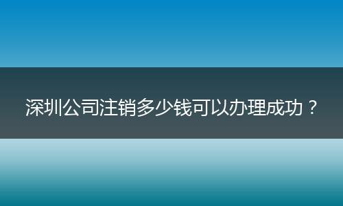深圳公司注销多少钱可以办理成功？
