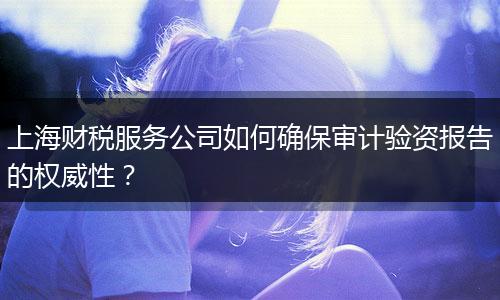 上海财税服务公司如何确保审计验资报告的权威性？