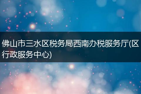 佛山市三水区税务局西南办税服务厅(区行政服务中心)