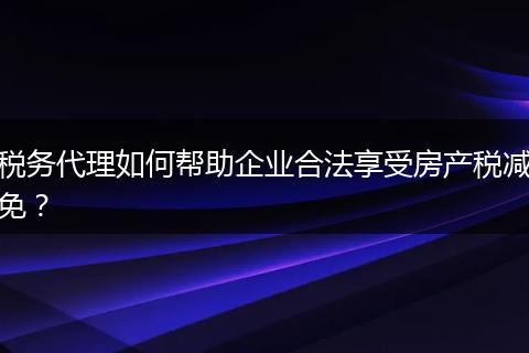 税务代理如何帮助企业合法享受房产税减免？