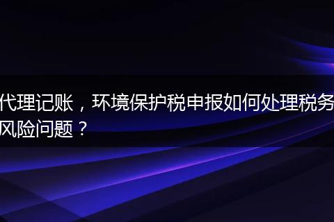 代理记账，环境保护税申报如何处理税务风险问题？