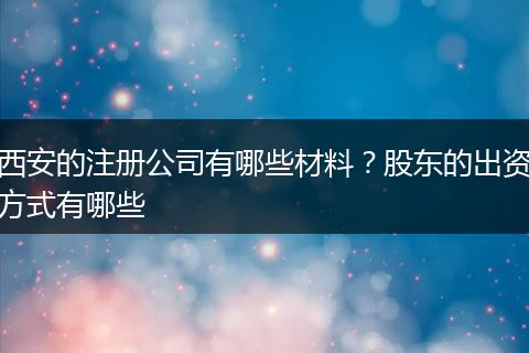 西安的注册公司有哪些材料？股东的出资方式有哪些