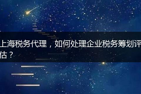 上海税务代理，如何处理企业税务筹划评估？