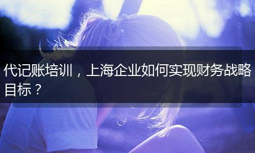 代记账培训，上海企业如何实现财务战略目标？