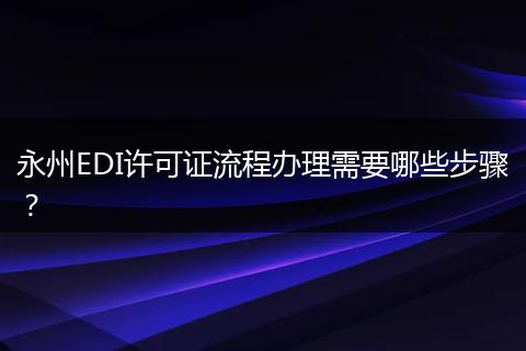永州EDI许可证流程办理需要哪些步骤？