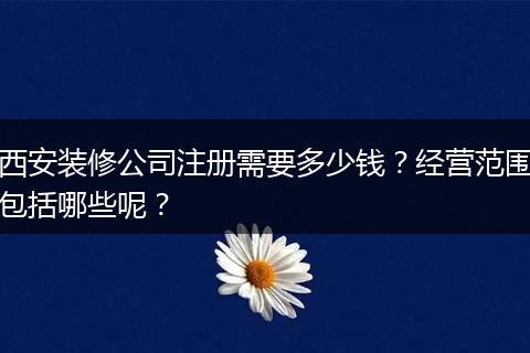 西安装修公司注册需要多少钱？经营范围包括哪些呢？