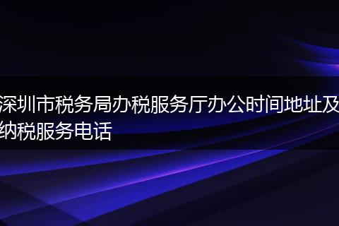 深圳市税务局办税服务厅办公时间地址及纳税服务电话