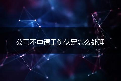 公司不申请工伤认定怎么处理