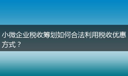 小微企业税收筹划如何合法利用税收优惠方式？