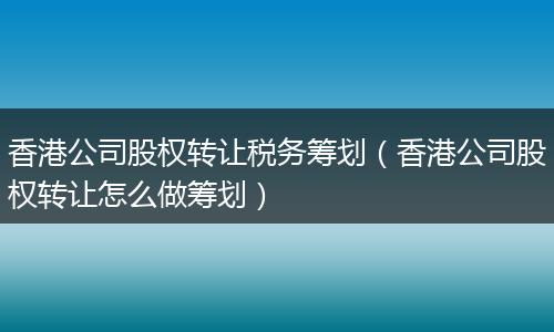 香港公司股权转让税务筹划（香港公司股权转让怎么做筹划）