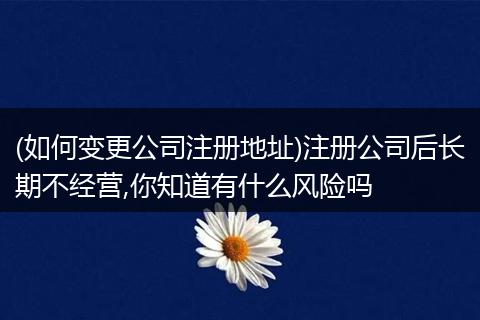 (如何变更公司注册地址)注册公司后长期不经营,你知道有什么风险吗