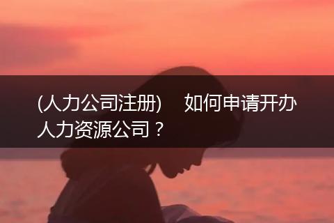 (人力公司注册)    如何申请开办人力资源公司？