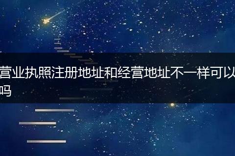 营业执照注册地址和经营地址不一样可以吗