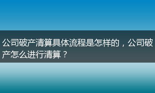 公司破产清算具体流程是怎样的，公司破产怎么进行清算？