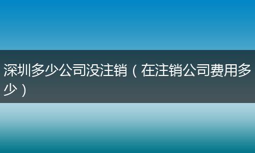 深圳多少公司没注销(在注销公司费用多少)