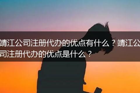 靖江公司注册代办的优点有什么?靖江公司注册代办的优点是什么?
