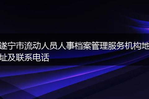 遂宁市流动人员人事档案管理服务机构地址及联系电话