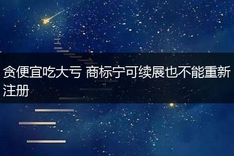 贪便宜吃大亏 商标宁可续展也不能重新注册