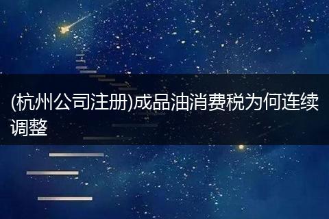 (杭州公司注册)成品油消费税为何连续调整