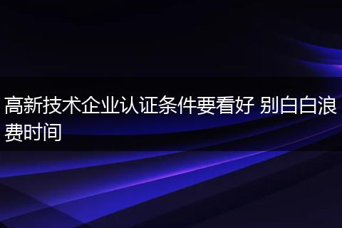高新技术企业认证条件要看好 别白白浪费时间