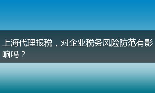 上海代理报税，对企业税务风险防范有影响吗？