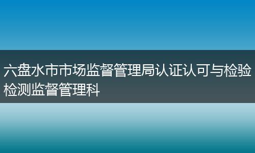 六盘水市市场监督管理局认证认可与检验检测监督管理科