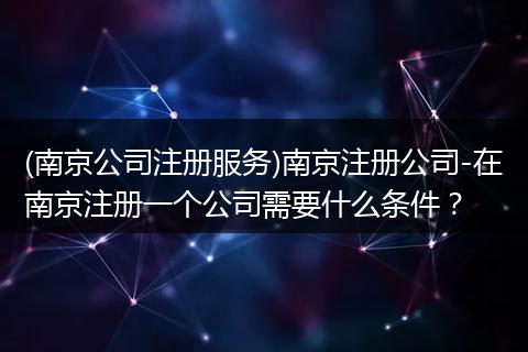 (南京公司注册服务)南京注册公司-在南京注册一个公司需要什么条件？