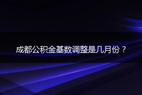 成都公积金基数调整是几月份？